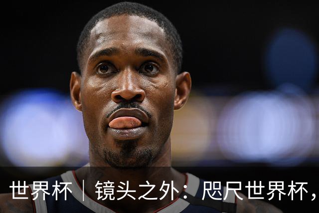 世界杯｜镜头之外：咫尺世界杯，天涯看台票