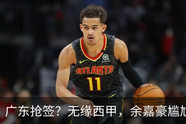 广东抢签？无缘西甲，余嘉豪尴尬，下家3选1，朱芳雨官宣表态