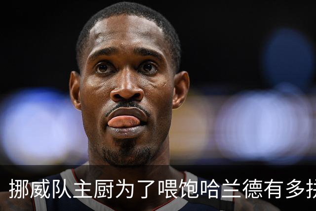 挪威队主厨为了喂饱哈兰德有多拼？他每天要补充6000卡路里热量，进入淘汰赛后球队紧急订购食材