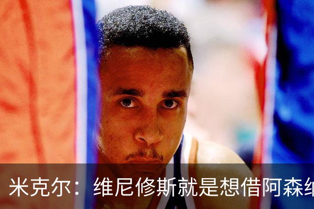 米克尔：维尼修斯就是想借阿森纳抬价，他百分之百不会离开皇马